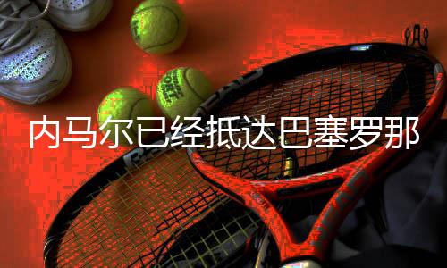 内马尔已经抵达巴塞罗那,但不确定是否出席庆典