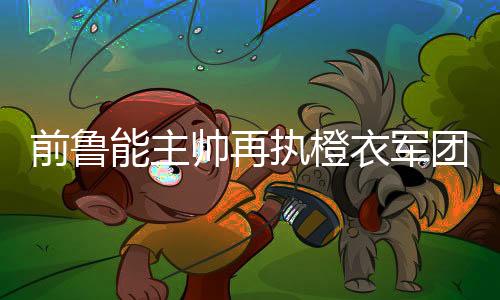 前鲁能主帅再执橙衣军团教鞭 荷兰足球复兴之路由他主导?