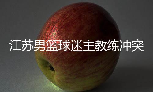 江苏男篮球迷主教练冲突原因曝光 贝帅妻子被骂街不能忍