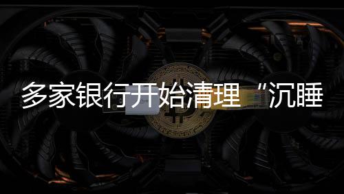 多家银行开始清理“沉睡”账户 长期不用的账户进行限制或降级处理