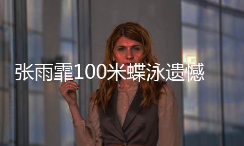 张雨霏100米蝶泳遗憾摘铜,放下执念享受比赛