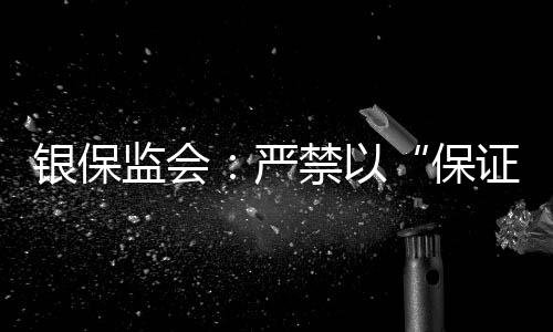 银保监会:严禁以“保证续保”噱头销售短期健康险