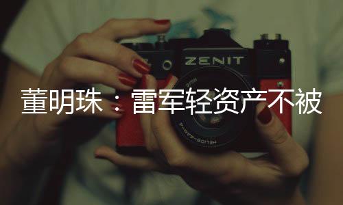 董明珠:雷军轻资产不被看好 互联网是工具